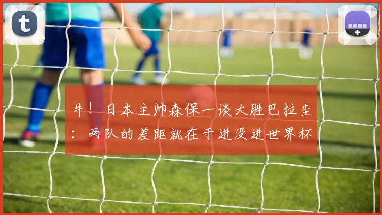 牛！日本主帅森保一谈大胜巴拉圭：两队的差距就在于进没进世界杯