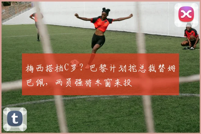 梅西搭档C罗？巴黎计划挖总裁替姆巴佩，两员强将冬窗来投