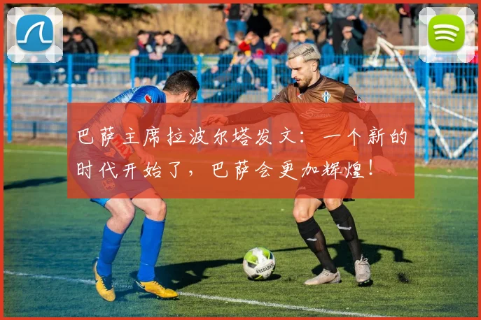 巴萨主席拉波尔塔发文：一个新的时代开始了，巴萨会更加辉煌！