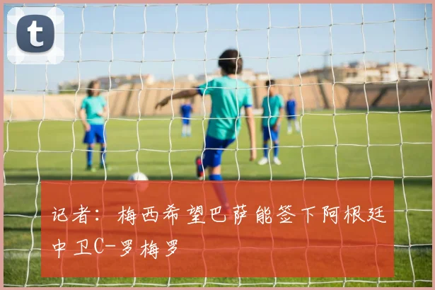 记者：梅西希望巴萨能签下阿根廷中卫C-罗梅罗