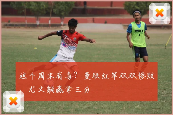 这个周末有毒？曼联红军双双惨败，尤文躺赢拿三分