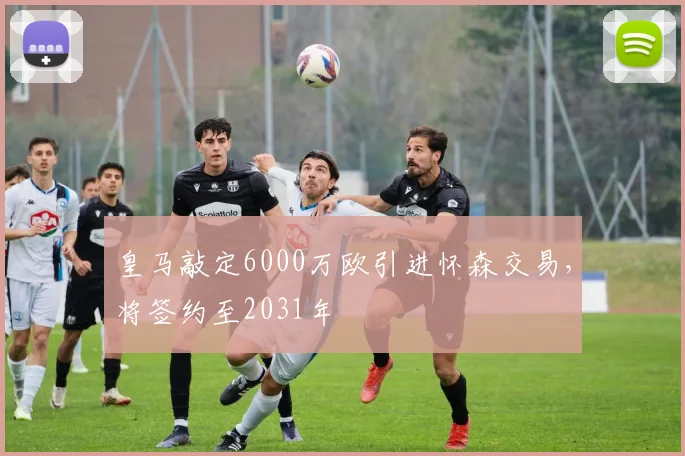 皇马敲定6000万欧引进怀森交易，将签约至2031年