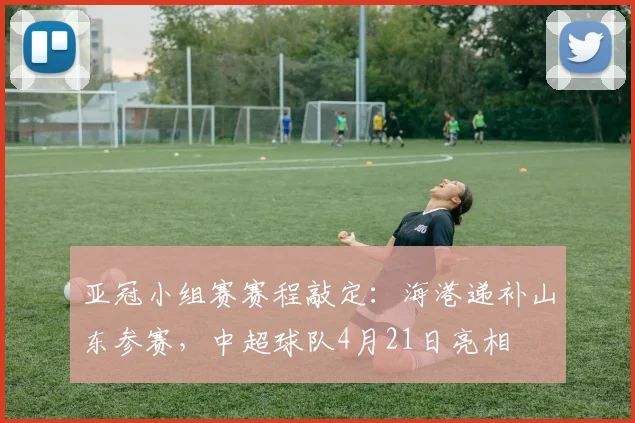亚冠小组赛赛程敲定：海港递补山东参赛，中超球队4月21日亮相