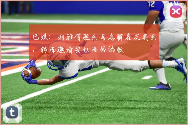 巴媒：利雅得胜利考虑解雇皮奥利，转而邀请安切洛蒂执教