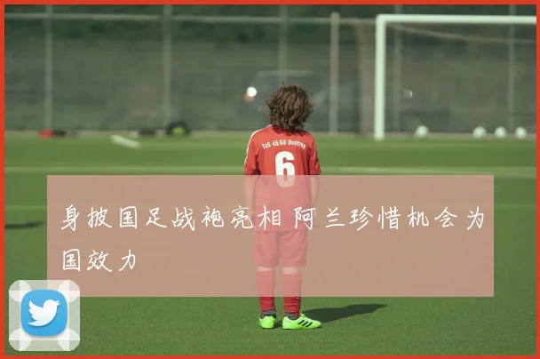 身披国足战袍亮相 阿兰珍惜机会为国效力