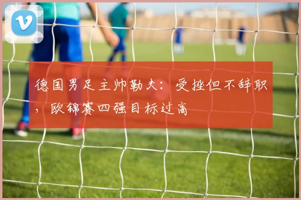 德国男足主帅勒夫：受挫但不辞职，欧锦赛四强目标过高