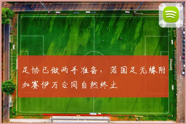 足协已做两手准备，若国足无缘附加赛伊万合同自然终止