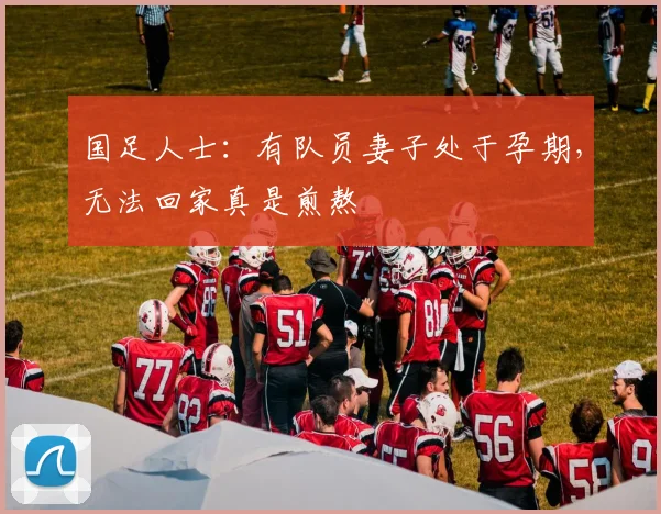 国足人士：有队员妻子处于孕期，无法回家真是煎熬