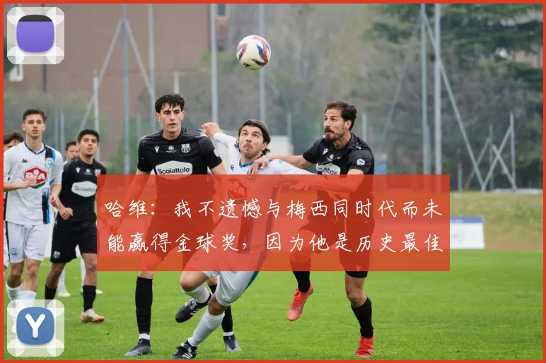 哈维：我不遗憾与梅西同时代而未能赢得金球奖，因为他是历史最佳