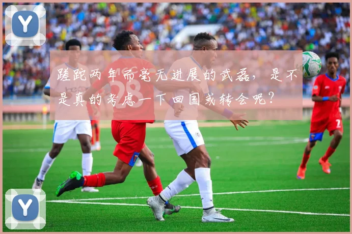 蹉跎两年而毫无进展的武磊，是不是真的考虑一下回国或转会呢？