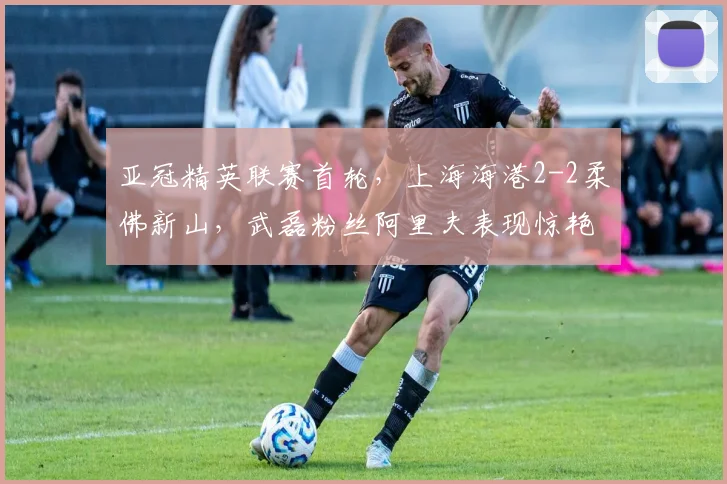 亚冠精英联赛首轮，上海海港2-2柔佛新山，武磊粉丝阿里夫表现惊艳