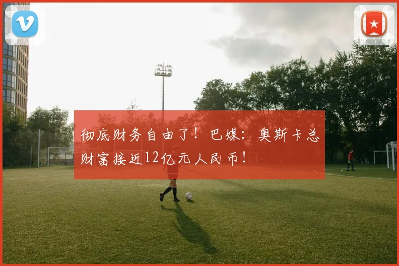 彻底财务自由了！巴媒：奥斯卡总财富接近12亿元人民币！