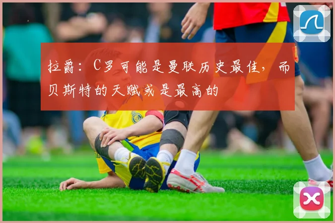 拉爵：C罗可能是曼联历史最佳，而贝斯特的天赋或是最高的