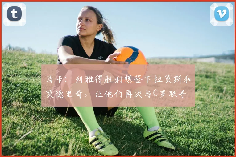 马卡：利雅得胜利想签下拉莫斯和莫德里奇，让他们再次与C罗联手