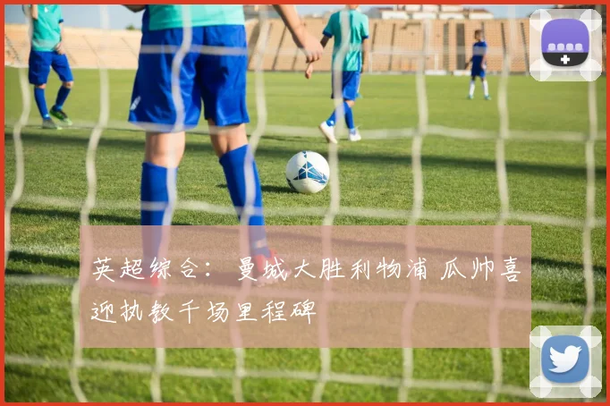 英超综合：曼城大胜利物浦 瓜帅喜迎执教千场里程碑