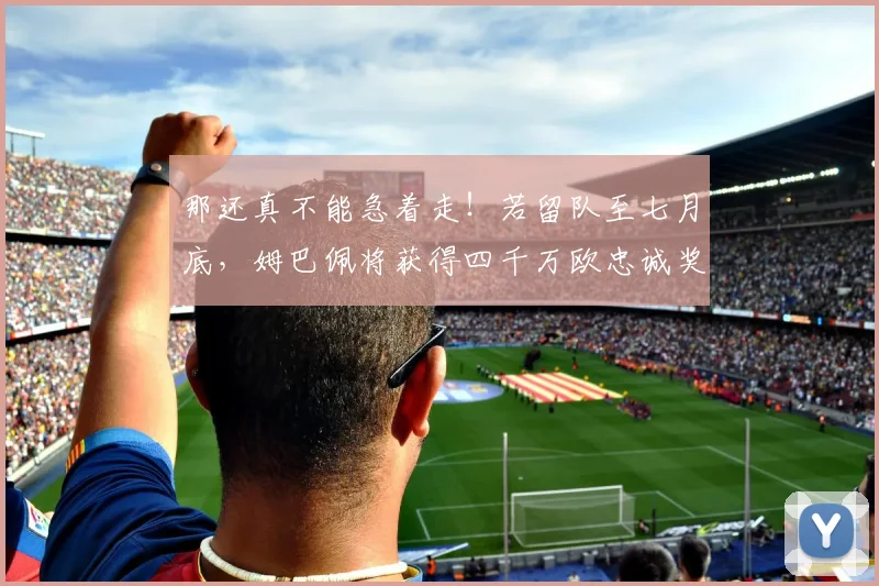 那还真不能急着走！若留队至七月底，姆巴佩将获得四千万欧忠诚奖
