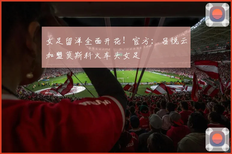 女足留洋全面开花！官方：吕悦云加盟莫斯科火车头女足